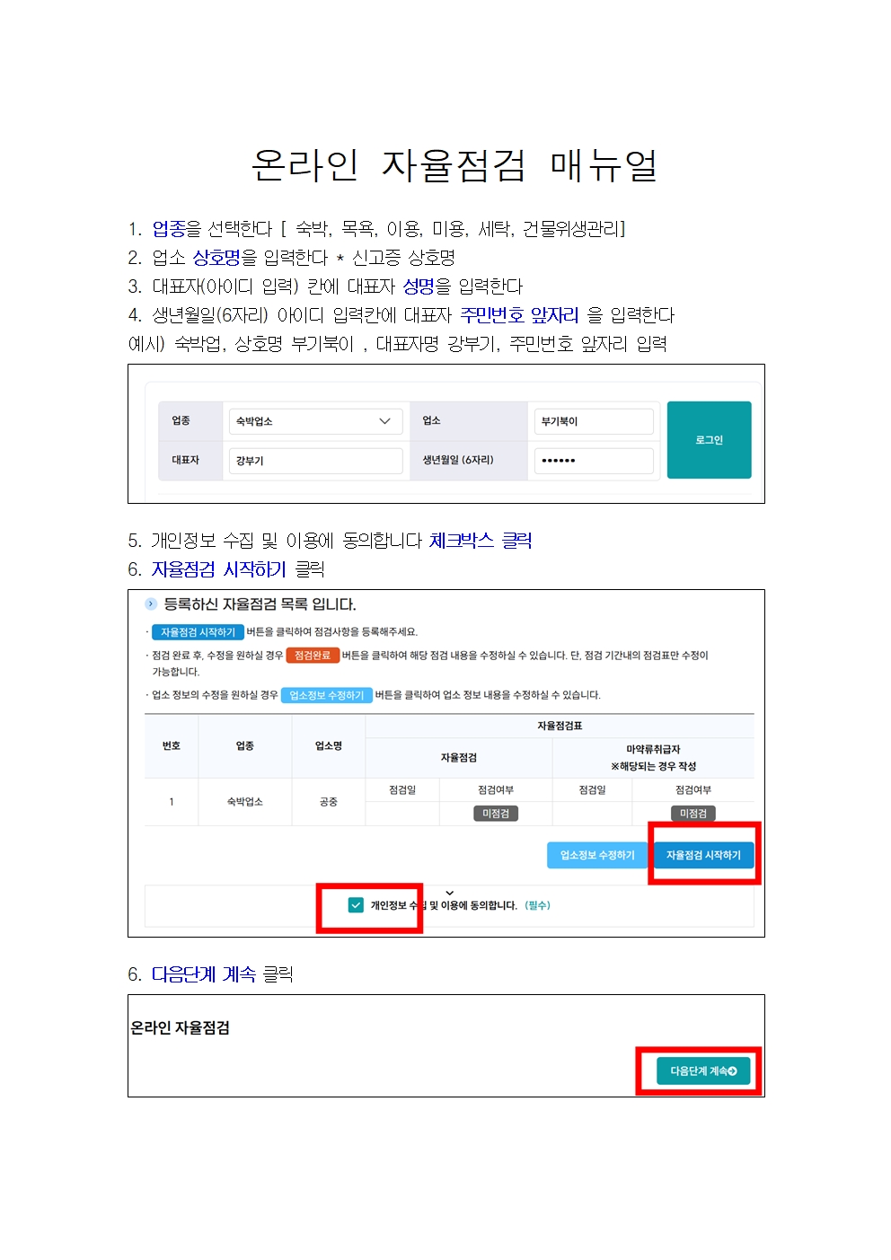 온라인 자율점검 매뉴얼 1. 업종을 선택한다[숙박, 목욕, 이용, 미용, 세탁, 건물위생관리] 2. 업소 상호명을 입력한다 *신고증 상호명 3. 대표자(아이디 입력)칸에 대표자 성명을 입력한다 4. 생년월일(6자리) 아이디 입력칸에 대표자 주민번호 앞자리 을 입력한다 예시) 숙박업, 상호병 부기북이, 대표자명 강부기, 주민번호 앞자리 입력 5. 개인정보 수집 및 이용에 동의합니다 체크박스 클릭 6. 자율점검 시작하기 클릭 6. 다음단계 계속 클릭